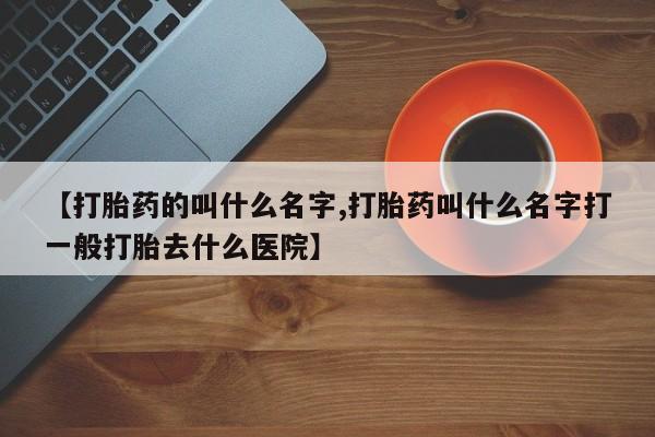 流产药怎么购买【打胎药的叫什么名字,打胎药叫什么名字打一般打胎去什么医院】