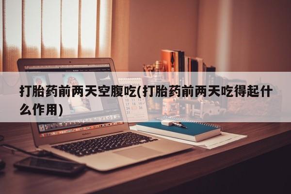 流产药怎么购买打胎药前两天空腹吃(打胎药前两天吃得起什么作用)
