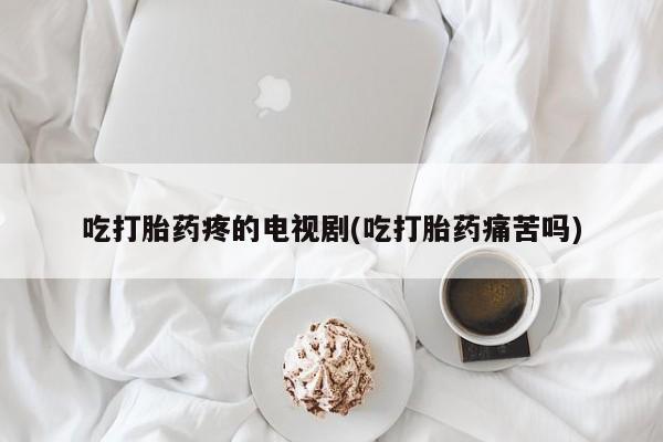 流产药怎么购买吃打胎药疼的电视剧(吃打胎药痛苦吗)