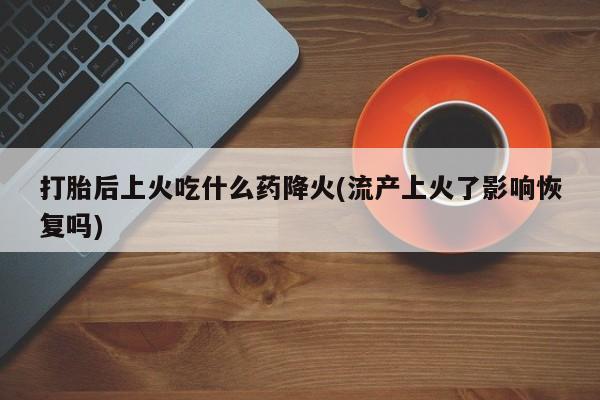 流产药怎么购买打胎后上火吃什么药降火(流产上火了影响恢复吗)