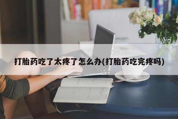 流产药怎么购买打胎药吃了太疼了怎么办(打胎药吃完疼吗)