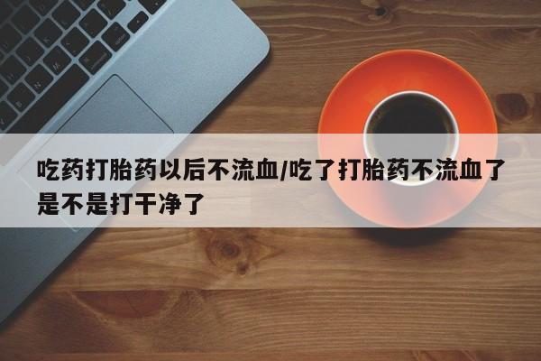 流产药怎么购买吃药打胎药以后不流血/吃了打胎药不流血了是不是打干净了