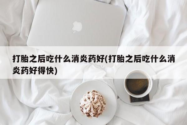 流产药怎么购买打胎之后吃什么消炎药好(打胎之后吃什么消炎药好得快)