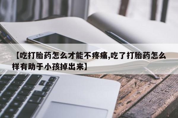 流产药怎么购买【吃打胎药怎么才能不疼痛,吃了打胎药怎么样有助于小孩掉出来】