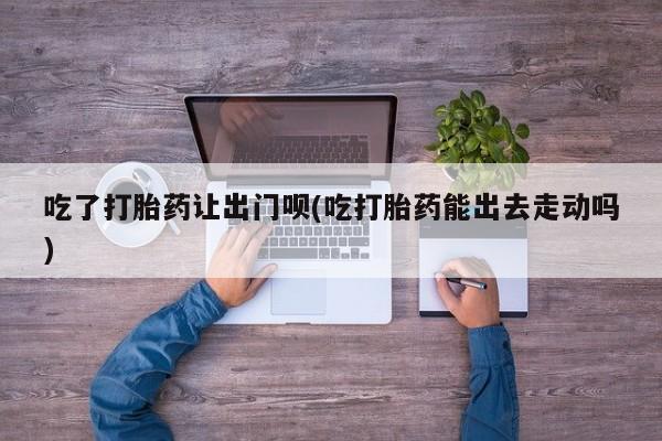 流产药怎么购买吃了打胎药让出门呗(吃打胎药能出去走动吗)