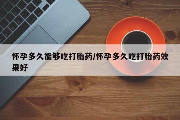 流产药怎么购买怀孕多久能够吃打胎药/怀孕多久吃打胎药效果好