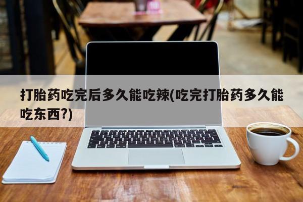 流产药怎么购买打胎药吃完后多久能吃辣(吃完打胎药多久能吃东西?)