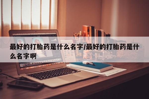 流产药怎么购买最好的打胎药是什么名字/最好的打胎药是什么名字啊