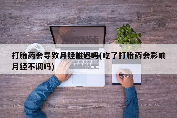流产药怎么购买打胎药会导致月经推迟吗(吃了打胎药会影响月经不调吗)