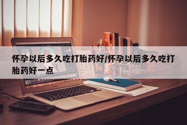 流产药怎么购买怀孕以后多久吃打胎药好/怀孕以后多久吃打胎药好一点