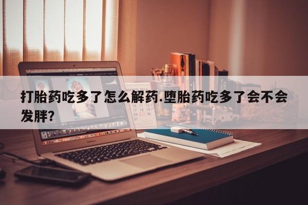 流产药怎么购买打胎药吃多了怎么解药.堕胎药吃多了会不会发胖？