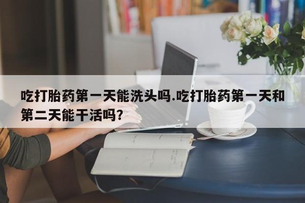 流产药怎么购买吃打胎药第一天能洗头吗.吃打胎药第一天和第二天能干活吗？