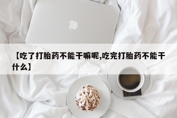 流产药怎么购买【吃了打胎药不能干嘛呢,吃完打胎药不能干什么】