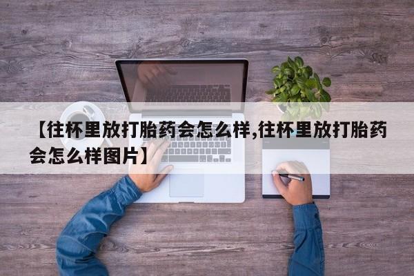流产药怎么购买【往杯里放打胎药会怎么样,往杯里放打胎药会怎么样图片】