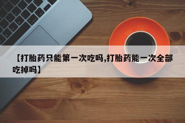 流产药怎么购买【打胎药只能第一次吃吗,打胎药能一次全部吃掉吗】