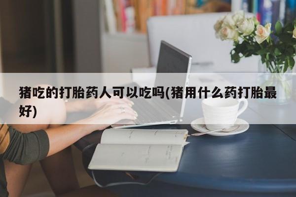 流产药怎么购买猪吃的打胎药人可以吃吗(猪用什么药打胎最好)