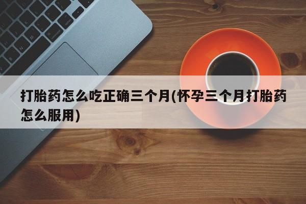 流产药怎么购买打胎药怎么吃正确三个月(怀孕三个月打胎药怎么服用)