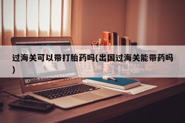 流产药怎么购买过海关可以带打胎药吗(出国过海关能带药吗)