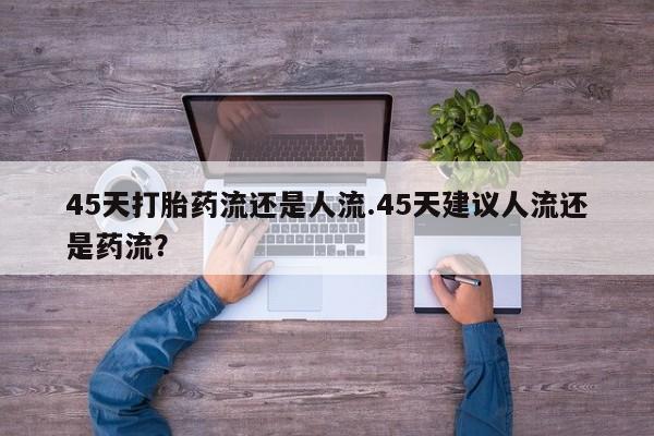 流产药怎么购买45天打胎药流还是人流.45天建议人流还是药流？