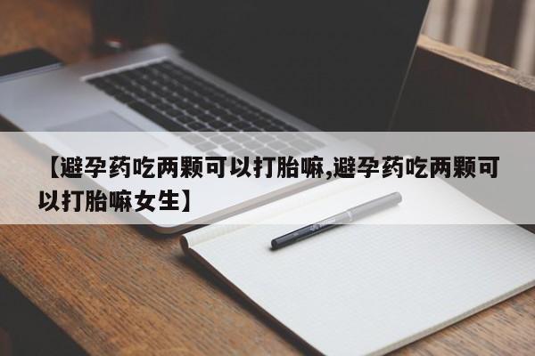 流产药怎么购买【避孕药吃两颗可以打胎嘛,避孕药吃两颗可以打胎嘛女生】