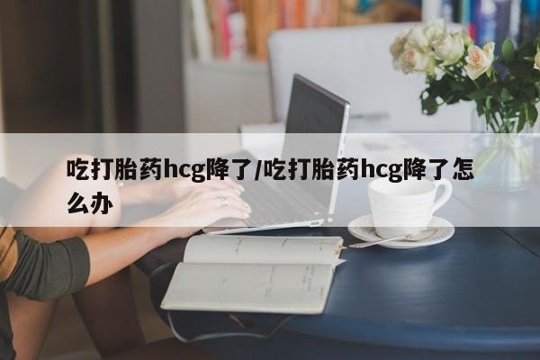 流产药怎么购买吃打胎药hcg降了/吃打胎药hcg降了怎么办