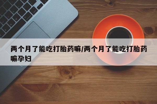 流产药怎么购买两个月了能吃打胎药嘛/两个月了能吃打胎药嘛孕妇