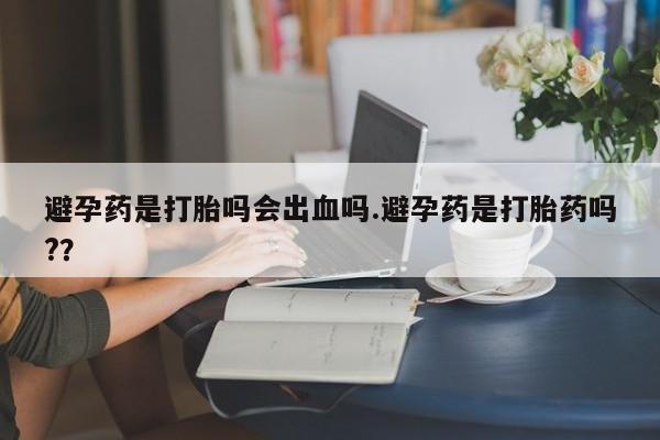 流产药怎么购买避孕药是打胎吗会出血吗.避孕药是打胎药吗?？