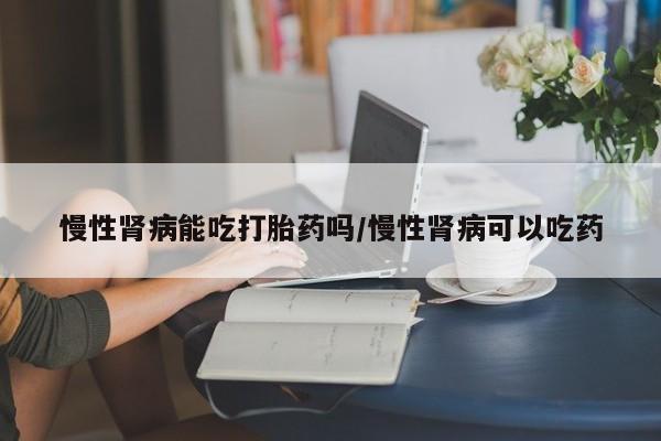 流产药怎么购买慢性肾病能吃打胎药吗/慢性肾病可以吃药