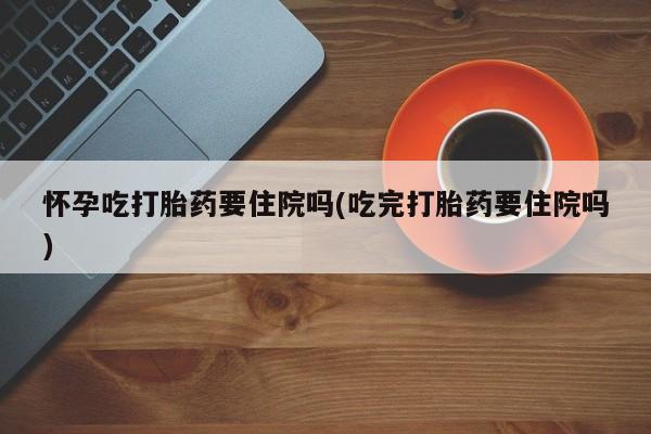 流产药怎么购买怀孕吃打胎药要住院吗(吃完打胎药要住院吗)