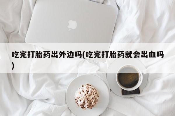 流产药怎么购买吃完打胎药出外边吗(吃完打胎药就会出血吗)