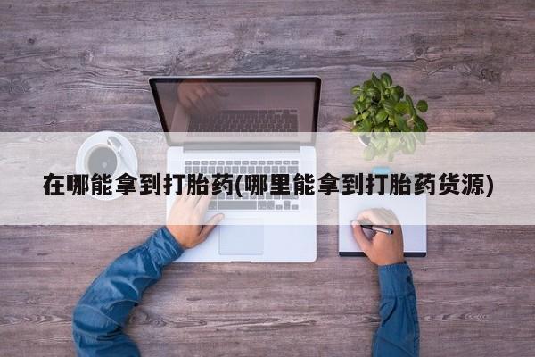 流产药怎么购买在哪能拿到打胎药(哪里能拿到打胎药货源)
