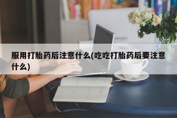 流产药怎么购买服用打胎药后注意什么(吃吃打胎药后要注意什么)