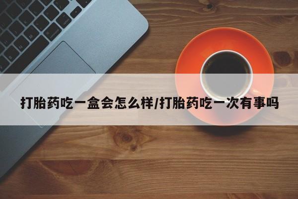 流产药怎么购买打胎药吃一盒会怎么样/打胎药吃一次有事吗
