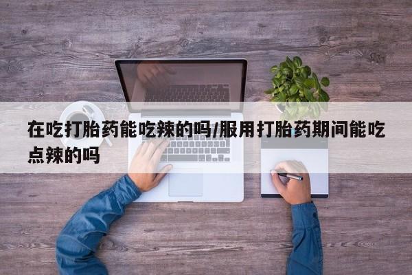 流产药怎么购买在吃打胎药能吃辣的吗/服用打胎药期间能吃点辣的吗