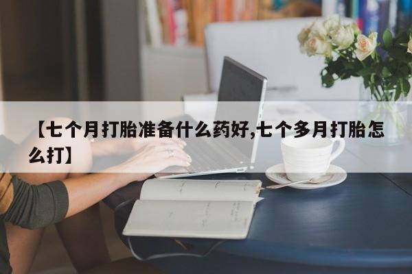 流产药怎么购买【七个月打胎准备什么药好,七个多月打胎怎么打】