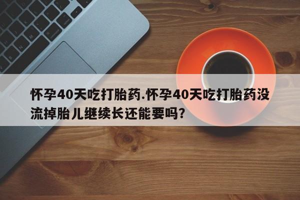 流产药怎么购买怀孕40天吃打胎药.怀孕40天吃打胎药没流掉胎儿继续长还能要吗?