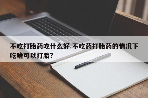 流产药怎么购买不吃打胎药吃什么好.不吃药打胎药的情况下吃啥可以打胎？