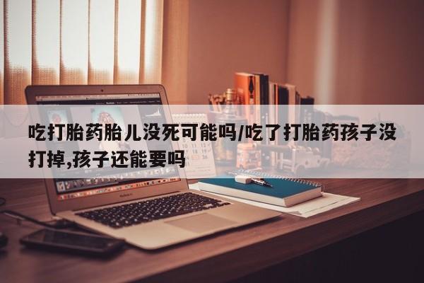 流产药怎么购买吃打胎药胎儿没死可能吗/吃了打胎药孩子没打掉,孩子还能要吗