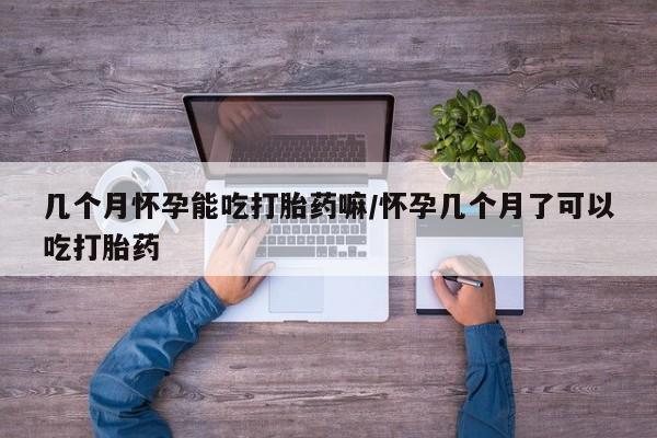 流产药怎么购买几个月怀孕能吃打胎药嘛/怀孕几个月了可以吃打胎药