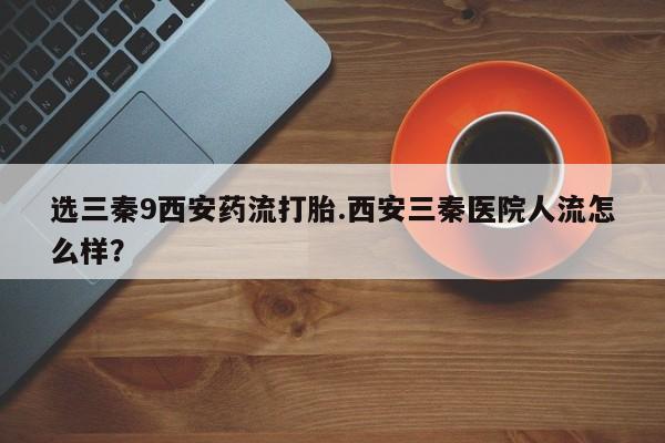 流产药怎么购买选三秦9西安药流打胎.西安三秦医院人流怎么样？