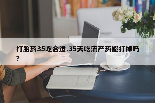 流产药怎么购买打胎药35吃合适.35天吃流产药能打掉吗？