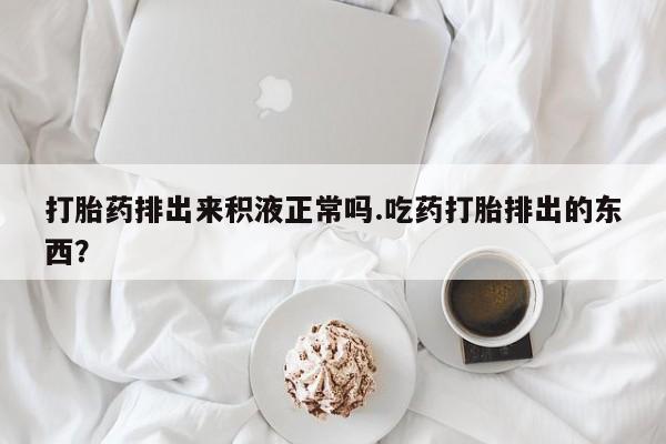 流产药怎么购买打胎药排出来积液正常吗.吃药打胎排出的东西？