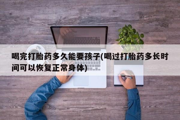 流产药怎么购买喝完打胎药多久能要孩子(喝过打胎药多长时间可以恢复正常身体)