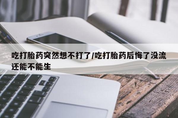 流产药怎么购买吃打胎药突然想不打了/吃打胎药后悔了没流还能不能生