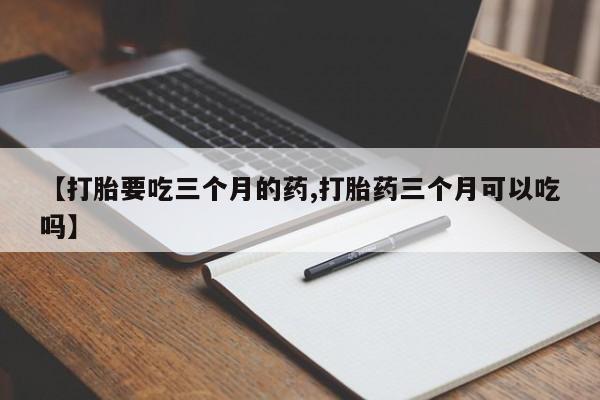 流产药怎么购买【打胎要吃三个月的药,打胎药三个月可以吃吗】