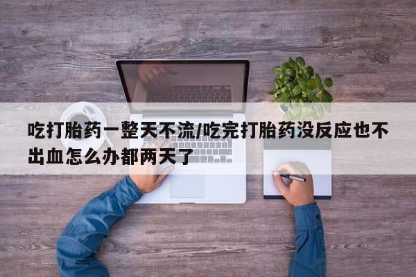 流产药怎么购买吃打胎药一整天不流/吃完打胎药没反应也不出血怎么办都两天了