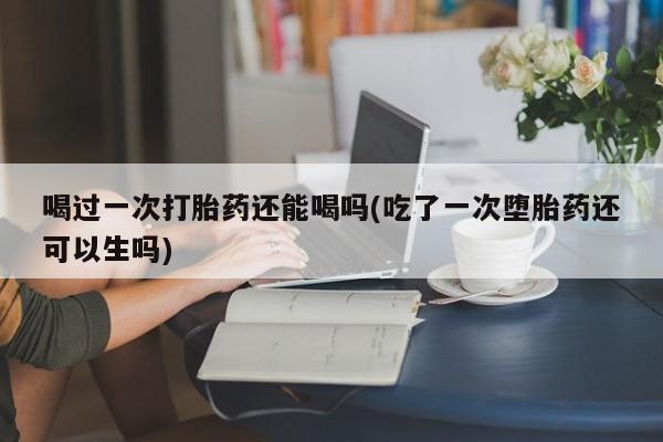 流产药怎么购买喝过一次打胎药还能喝吗(吃了一次堕胎药还可以生吗)