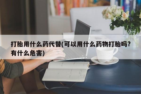 流产药怎么购买打胎用什么药代替(可以用什么药物打胎吗?有什么危害)