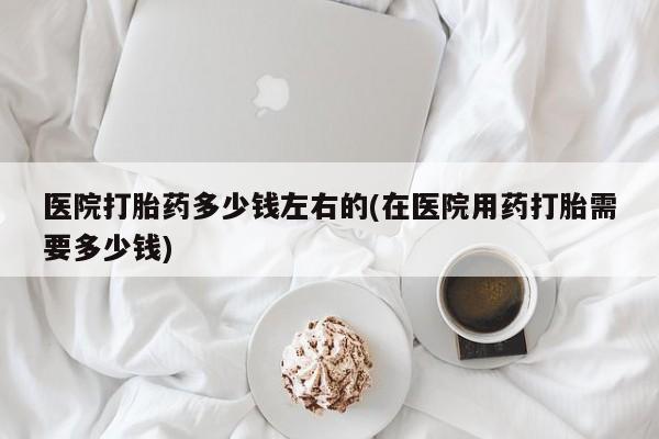 流产药怎么购买医院打胎药多少钱左右的(在医院用药打胎需要多少钱)