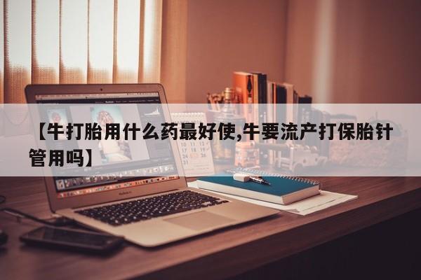 流产药怎么购买【牛打胎用什么药最好使,牛要流产打保胎针管用吗】